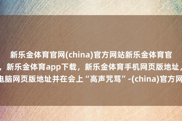 新乐金体育官网(china)官方网站新乐金体育官网中国)官方网站登录入口,新乐金体育app下载,新乐金体育手机网页版地址,新乐金体育电脑网页版地址并在会上“高声咒骂”-(china)官方网站新乐金体育官网中国)官方网站登录入口