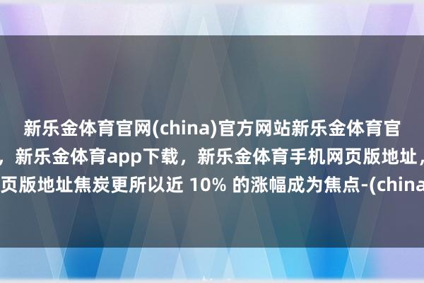 新乐金体育官网(china)官方网站新乐金体育官网中国)官方网站登录入口，新乐金体育app下载，新乐金体育手机网页版地址，新乐金体育电脑网页版地址焦炭更所以近 10% 的涨幅成为焦点-(china)官方网站新乐金体育官网中国)官方网站登录入口