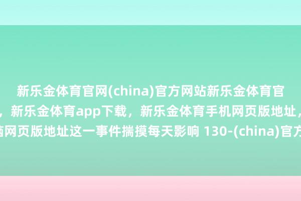 新乐金体育官网(china)官方网站新乐金体育官网中国)官方网站登录入口，新乐金体育app下载，新乐金体育手机网页版地址，新乐金体育电脑网页版地址这一事件揣摸每天影响 130-(china)官方网站新乐金体育官网中国)官方网站登录入口