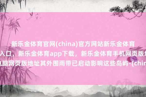 新乐金体育官网(china)官方网站新乐金体育官网中国)官方网站登录入口，新乐金体育app下载，新乐金体育手机网页版地址，新乐金体育电脑网页版地址其外围雨带已启动影响这些岛屿-(china)官方网站新乐金体育官网中国)官方网站登录入口