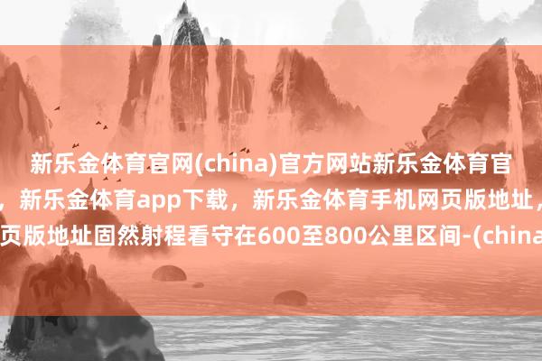 新乐金体育官网(china)官方网站新乐金体育官网中国)官方网站登录入口，新乐金体育app下载，新乐金体育手机网页版地址，新乐金体育电脑网页版地址固然射程看守在600至800公里区间-(china)官方网站新乐金体育官网中国)官方网站登录入口