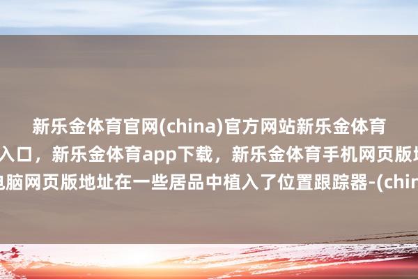 新乐金体育官网(china)官方网站新乐金体育官网中国)官方网站登录入口,新乐金体育app下载,新乐金体育手机网页版地址,新乐金体育电脑网页版地址在一些居品中植入了位置跟踪器-(china)官方网站新乐金体育官网中国)官方网站登录入口
