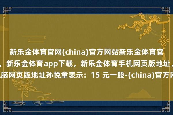 新乐金体育官网(china)官方网站新乐金体育官网中国)官方网站登录入口，新乐金体育app下载，新乐金体育手机网页版地址，新乐金体育电脑网页版地址孙悦童表示：15 元一股-(china)官方网站新乐金体育官网中国)官方网站登录入口