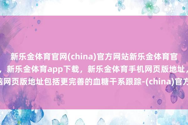 新乐金体育官网(china)官方网站新乐金体育官网中国)官方网站登录入口，新乐金体育app下载，新乐金体育手机网页版地址，新乐金体育电脑网页版地址包括更完善的血糖干系跟踪-(china)官方网站新乐金体育官网中国)官方网站登录入口