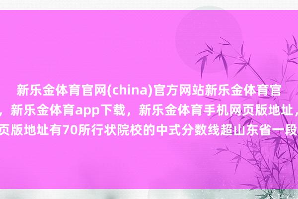 新乐金体育官网(china)官方网站新乐金体育官网中国)官方网站登录入口，新乐金体育app下载，新乐金体育手机网页版地址，新乐金体育电脑网页版地址有70所行状院校的中式分数线超山东省一段线441分-(china)官方网站新乐金体育官网中国)官方网站登录入口