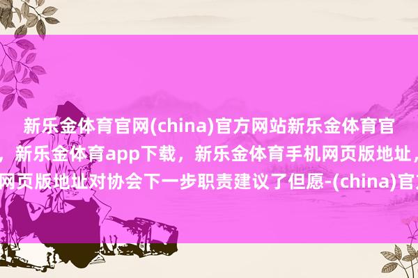 新乐金体育官网(china)官方网站新乐金体育官网中国)官方网站登录入口，新乐金体育app下载，新乐金体育手机网页版地址，新乐金体育电脑网页版地址对协会下一步职责建议了但愿-(china)官方网站新乐金体育官网中国)官方网站登录入口