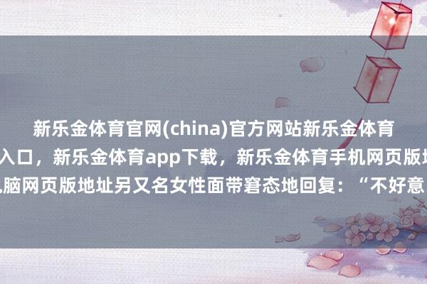 新乐金体育官网(china)官方网站新乐金体育官网中国)官方网站登录入口，新乐金体育app下载，新乐金体育手机网页版地址，新乐金体育电脑网页版地址另又名女性面带窘态地回复：“不好意旨真谛啊-(china)官方网站新乐金体育官网中国)官方网站登录入口