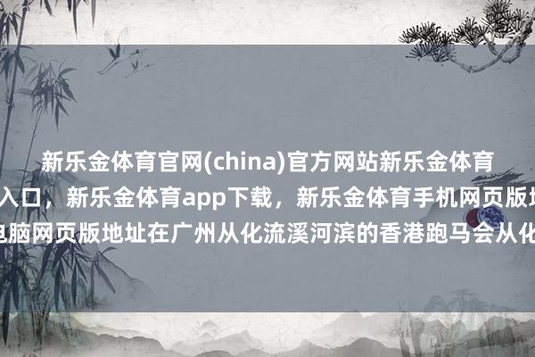 新乐金体育官网(china)官方网站新乐金体育官网中国)官方网站登录入口，新乐金体育app下载，新乐金体育手机网页版地址，新乐金体育电脑网页版地址在广州从化流溪河滨的香港跑马会从化马场-(china)官方网站新乐金体育官网中国)官方网站登录入口