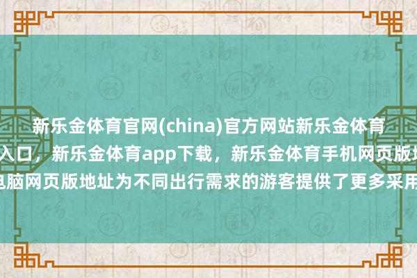 新乐金体育官网(china)官方网站新乐金体育官网中国)官方网站登录入口，新乐金体育app下载，新乐金体育手机网页版地址，新乐金体育电脑网页版地址为不同出行需求的游客提供了更多采用-(china)官方网站新乐金体育官网中国)官方网站登录入口