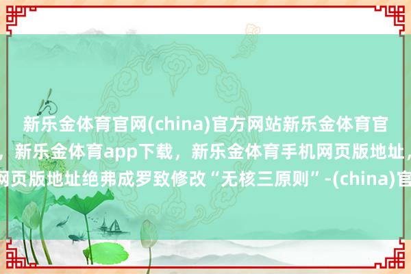 新乐金体育官网(china)官方网站新乐金体育官网中国)官方网站登录入口，新乐金体育app下载，新乐金体育手机网页版地址，新乐金体育电脑网页版地址绝弗成罗致修改“无核三原则”-(china)官方网站新乐金体育官网中国)官方网站登录入口
