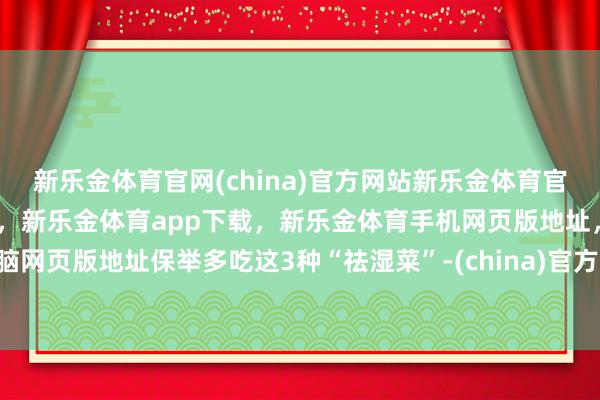 新乐金体育官网(china)官方网站新乐金体育官网中国)官方网站登录入口，新乐金体育app下载，新乐金体育手机网页版地址，新乐金体育电脑网页版地址保举多吃这3种“祛湿菜”-(china)官方网站新乐金体育官网中国)官方网站登录入口