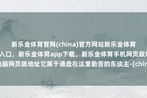 新乐金体育官网(china)官方网站新乐金体育官网中国)官方网站登录入口，新乐金体育app下载，新乐金体育手机网页版地址，新乐金体育电脑网页版地址它属于通盘在这里勤苦的东谈主-(china)官方网站新乐金体育官网中国)官方网站登录入口
