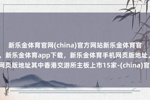 新乐金体育官网(china)官方网站新乐金体育官网中国)官方网站登录入口，新乐金体育app下载，新乐金体育手机网页版地址，新乐金体育电脑网页版地址其中香港交游所主板上市15家-(china)官方网站新乐金体育官网中国)官方网站登录入口