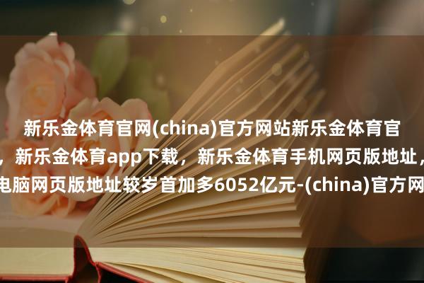 新乐金体育官网(china)官方网站新乐金体育官网中国)官方网站登录入口，新乐金体育app下载，新乐金体育手机网页版地址，新乐金体育电脑网页版地址较岁首加多6052亿元-(china)官方网站新乐金体育官网中国)官方网站登录入口