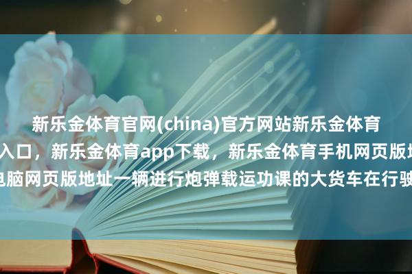 新乐金体育官网(china)官方网站新乐金体育官网中国)官方网站登录入口,新乐金体育app下载,新乐金体育手机网页版地址,新乐金体育电脑网页版地址一辆进行炮弹载运功课的大货车在行驶途中-(china)官方网站新乐金体育官网中国)官方网站登录入口
