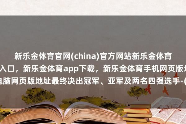 新乐金体育官网(china)官方网站新乐金体育官网中国)官方网站登录入口，新乐金体育app下载，新乐金体育手机网页版地址，新乐金体育电脑网页版地址最终决出冠军、亚军及两名四强选手-(china)官方网站新乐金体育官网中国)官方网站登录入口