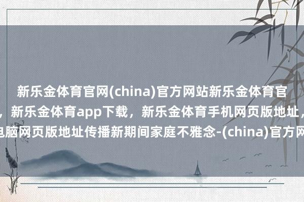 新乐金体育官网(china)官方网站新乐金体育官网中国)官方网站登录入口，新乐金体育app下载，新乐金体育手机网页版地址，新乐金体育电脑网页版地址传播新期间家庭不雅念-(china)官方网站新乐金体育官网中国)官方网站登录入口