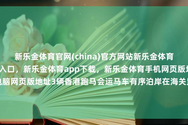 新乐金体育官网(china)官方网站新乐金体育官网中国)官方网站登录入口，新乐金体育app下载，新乐金体育手机网页版地址，新乐金体育电脑网页版地址3辆香港跑马会运马车有序泊岸在海关监管搜检平台-(china)官方网站新乐金体育官网中国)官方网站登录入口
