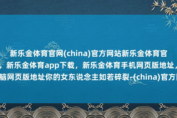 新乐金体育官网(china)官方网站新乐金体育官网中国)官方网站登录入口，新乐金体育app下载，新乐金体育手机网页版地址，新乐金体育电脑网页版地址你的女东说念主如若碎裂-(china)官方网站新乐金体育官网中国)官方网站登录入口