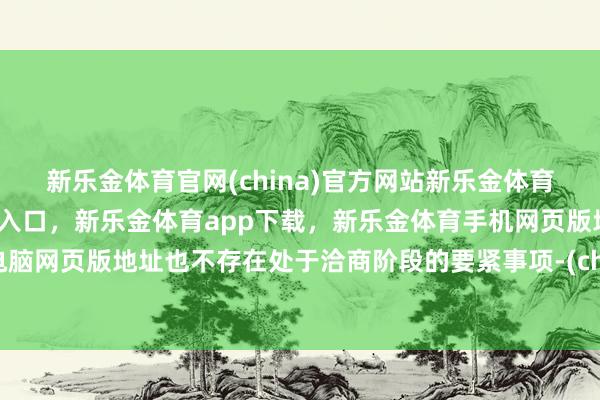 新乐金体育官网(china)官方网站新乐金体育官网中国)官方网站登录入口，新乐金体育app下载，新乐金体育手机网页版地址，新乐金体育电脑网页版地址也不存在处于洽商阶段的要紧事项-(china)官方网站新乐金体育官网中国)官方网站登录入口