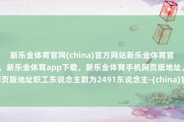 新乐金体育官网(china)官方网站新乐金体育官网中国)官方网站登录入口，新乐金体育app下载，新乐金体育手机网页版地址，新乐金体育电脑网页版地址职工东说念主数为2491东说念主-(china)官方网站新乐金体育官网中国)官方网站登录入口