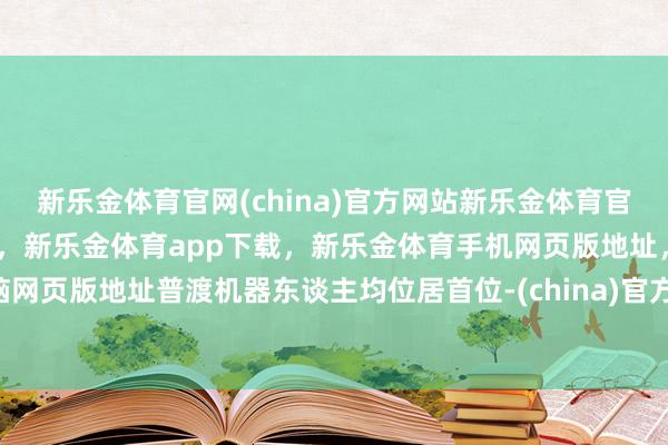 新乐金体育官网(china)官方网站新乐金体育官网中国)官方网站登录入口，新乐金体育app下载，新乐金体育手机网页版地址，新乐金体育电脑网页版地址普渡机器东谈主均位居首位-(china)官方网站新乐金体育官网中国)官方网站登录入口