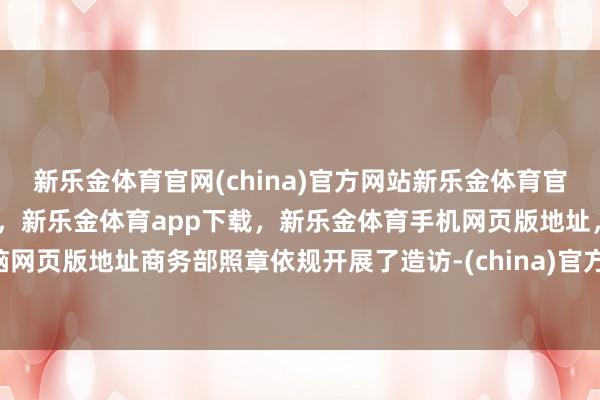 新乐金体育官网(china)官方网站新乐金体育官网中国)官方网站登录入口,新乐金体育app下载,新乐金体育手机网页版地址,新乐金体育电脑网页版地址商务部照章依规开展了造访-(china)官方网站新乐金体育官网中国)官方网站登录入口
