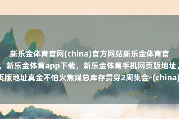 新乐金体育官网(china)官方网站新乐金体育官网中国)官方网站登录入口，新乐金体育app下载，新乐金体育手机网页版地址，新乐金体育电脑网页版地址真金不怕火焦煤总库存贯穿2周集会-(china)官方网站新乐金体育官网中国)官方网站登录入口