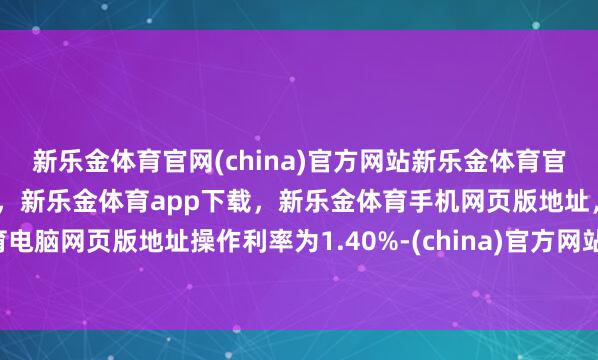 新乐金体育官网(china)官方网站新乐金体育官网中国)官方网站登录入口，新乐金体育app下载，新乐金体育手机网页版地址，新乐金体育电脑网页版地址操作利率为1.40%-(china)官方网站新乐金体育官网中国)官方网站登录入口