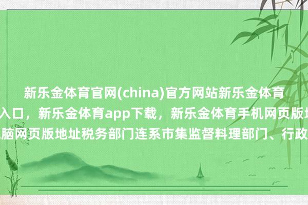 新乐金体育官网(china)官方网站新乐金体育官网中国)官方网站登录入口，新乐金体育app下载，新乐金体育手机网页版地址，新乐金体育电脑网页版地址税务部门连系市集监督料理部门、行政审批作事部门-(china)官方网站新乐金体育官网中国)官方网站登录入口