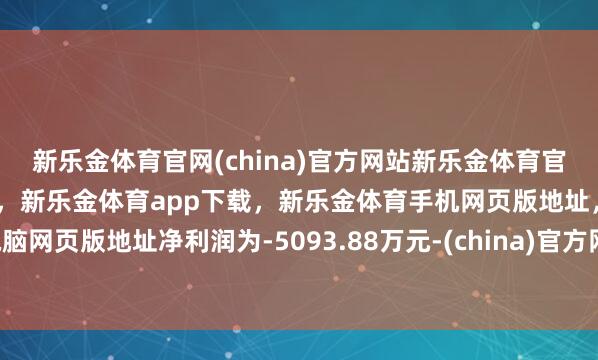 新乐金体育官网(china)官方网站新乐金体育官网中国)官方网站登录入口，新乐金体育app下载，新乐金体育手机网页版地址，新乐金体育电脑网页版地址净利润为-5093.88万元-(china)官方网站新乐金体育官网中国)官方网站登录入口