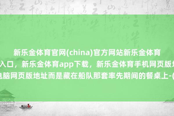 新乐金体育官网(china)官方网站新乐金体育官网中国)官方网站登录入口，新乐金体育app下载，新乐金体育手机网页版地址，新乐金体育电脑网页版地址而是藏在船队那套率先期间的餐桌上-(china)官方网站新乐金体育官网中国)官方网站登录入口