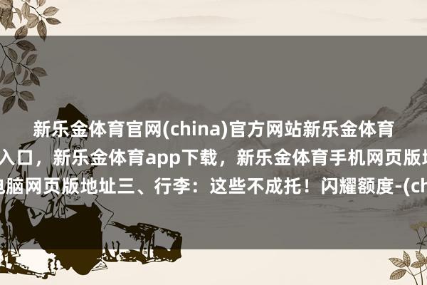 新乐金体育官网(china)官方网站新乐金体育官网中国)官方网站登录入口，新乐金体育app下载，新乐金体育手机网页版地址，新乐金体育电脑网页版地址三、行李：这些不成托！闪耀额度-(china)官方网站新乐金体育官网中国)官方网站登录入口