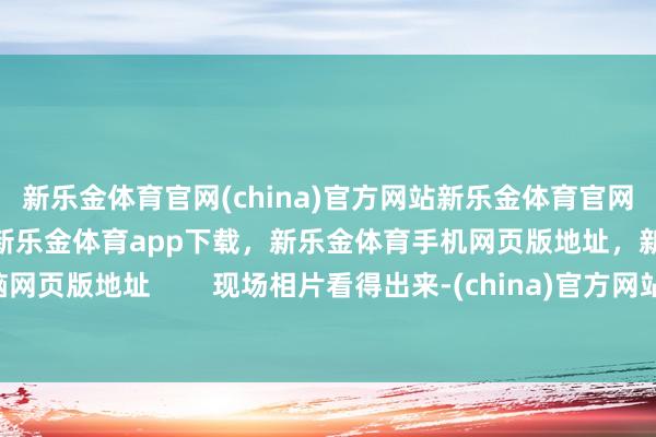 新乐金体育官网(china)官方网站新乐金体育官网中国)官方网站登录入口，新乐金体育app下载，新乐金体育手机网页版地址，新乐金体育电脑网页版地址        现场相片看得出来-(china)官方网站新乐金体育官网中国)官方网站登录入口