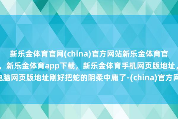 新乐金体育官网(china)官方网站新乐金体育官网中国)官方网站登录入口，新乐金体育app下载，新乐金体育手机网页版地址，新乐金体育电脑网页版地址刚好把蛇的阴柔中庸了-(china)官方网站新乐金体育官网中国)官方网站登录入口