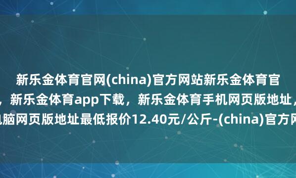 新乐金体育官网(china)官方网站新乐金体育官网中国)官方网站登录入口，新乐金体育app下载，新乐金体育手机网页版地址，新乐金体育电脑网页版地址最低报价12.40元/公斤-(china)官方网站新乐金体育官网中国)官方网站登录入口