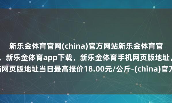 新乐金体育官网(china)官方网站新乐金体育官网中国)官方网站登录入口，新乐金体育app下载，新乐金体育手机网页版地址，新乐金体育电脑网页版地址当日最高报价18.00元/公斤-(china)官方网站新乐金体育官网中国)官方网站登录入口