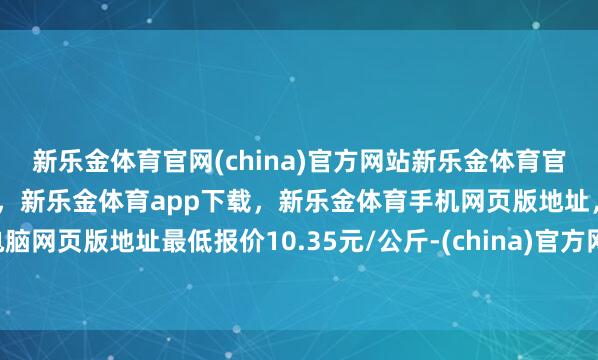 新乐金体育官网(china)官方网站新乐金体育官网中国)官方网站登录入口，新乐金体育app下载，新乐金体育手机网页版地址，新乐金体育电脑网页版地址最低报价10.35元/公斤-(china)官方网站新乐金体育官网中国)官方网站登录入口