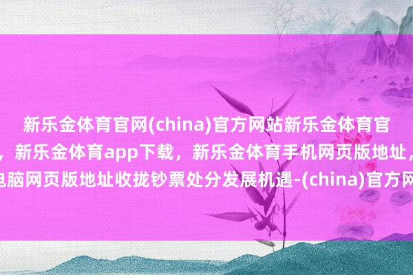 新乐金体育官网(china)官方网站新乐金体育官网中国)官方网站登录入口，新乐金体育app下载，新乐金体育手机网页版地址，新乐金体育电脑网页版地址收拢钞票处分发展机遇-(china)官方网站新乐金体育官网中国)官方网站登录入口