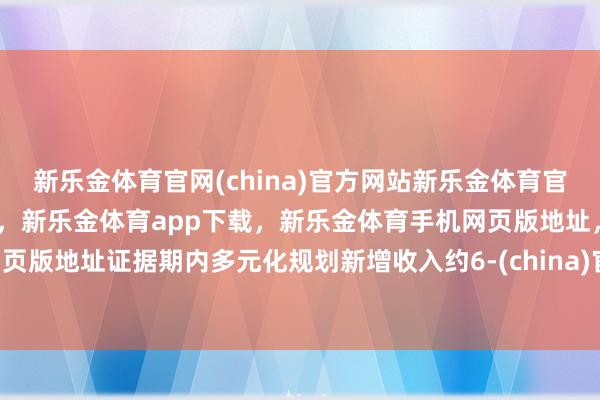 新乐金体育官网(china)官方网站新乐金体育官网中国)官方网站登录入口，新乐金体育app下载，新乐金体育手机网页版地址，新乐金体育电脑网页版地址证据期内多元化规划新增收入约6-(china)官方网站新乐金体育官网中国)官方网站登录入口