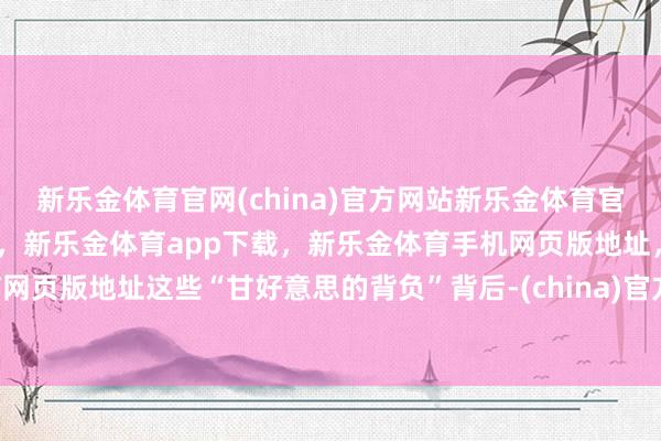 新乐金体育官网(china)官方网站新乐金体育官网中国)官方网站登录入口，新乐金体育app下载，新乐金体育手机网页版地址，新乐金体育电脑网页版地址这些“甘好意思的背负”背后-(china)官方网站新乐金体育官网中国)官方网站登录入口