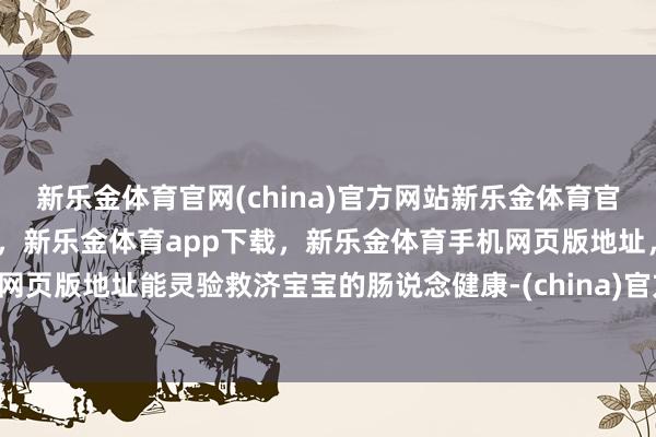 新乐金体育官网(china)官方网站新乐金体育官网中国)官方网站登录入口，新乐金体育app下载，新乐金体育手机网页版地址，新乐金体育电脑网页版地址能灵验救济宝宝的肠说念健康-(china)官方网站新乐金体育官网中国)官方网站登录入口