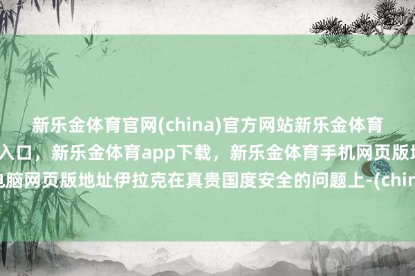 新乐金体育官网(china)官方网站新乐金体育官网中国)官方网站登录入口，新乐金体育app下载，新乐金体育手机网页版地址，新乐金体育电脑网页版地址伊拉克在真贵国度安全的问题上-(china)官方网站新乐金体育官网中国)官方网站登录入口