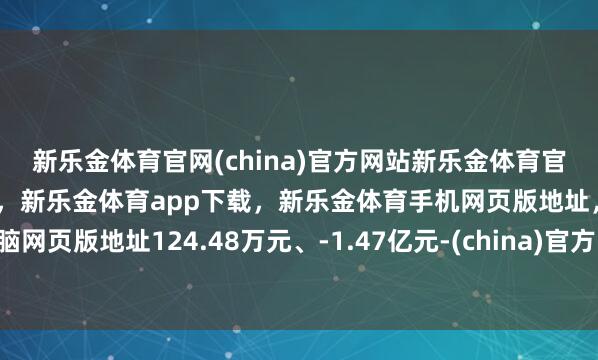 新乐金体育官网(china)官方网站新乐金体育官网中国)官方网站登录入口，新乐金体育app下载，新乐金体育手机网页版地址，新乐金体育电脑网页版地址124.48万元、-1.47亿元-(china)官方网站新乐金体育官网中国)官方网站登录入口