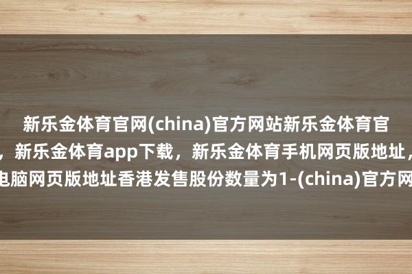 新乐金体育官网(china)官方网站新乐金体育官网中国)官方网站登录入口，新乐金体育app下载，新乐金体育手机网页版地址，新乐金体育电脑网页版地址香港发售股份数量为1-(china)官方网站新乐金体育官网中国)官方网站登录入口