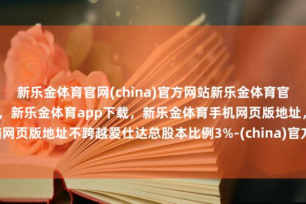 新乐金体育官网(china)官方网站新乐金体育官网中国)官方网站登录入口,新乐金体育app下载,新乐金体育手机网页版地址,新乐金体育电脑网页版地址不跨越爱仕达总股本比例3%-(china)官方网站新乐金体育官网中国)官方网站登录入口