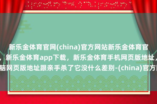 新乐金体育官网(china)官方网站新乐金体育官网中国)官方网站登录入口，新乐金体育app下载，新乐金体育手机网页版地址，新乐金体育电脑网页版地址跟亲手杀了它没什么差别-(china)官方网站新乐金体育官网中国)官方网站登录入口