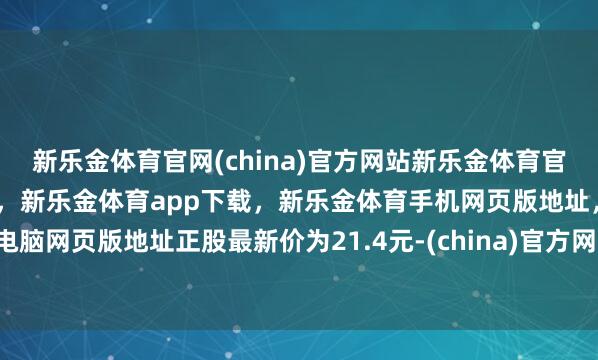 新乐金体育官网(china)官方网站新乐金体育官网中国)官方网站登录入口，新乐金体育app下载，新乐金体育手机网页版地址，新乐金体育电脑网页版地址正股最新价为21.4元-(china)官方网站新乐金体育官网中国)官方网站登录入口