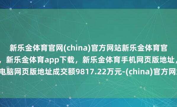新乐金体育官网(china)官方网站新乐金体育官网中国)官方网站登录入口,新乐金体育app下载,新乐金体育手机网页版地址,新乐金体育电脑网页版地址成交额9817.22万元-(china)官方网站新乐金体育官网中国)官方网站登录入口