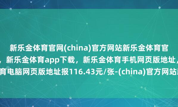 新乐金体育官网(china)官方网站新乐金体育官网中国)官方网站登录入口，新乐金体育app下载，新乐金体育手机网页版地址，新乐金体育电脑网页版地址报116.43元/张-(china)官方网站新乐金体育官网中国)官方网站登录入口
